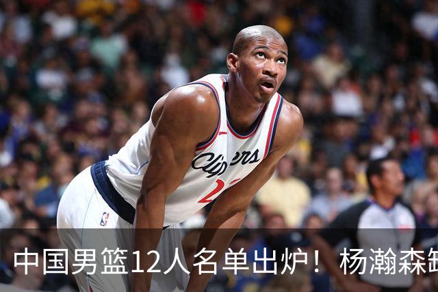 中国男篮12人名单出炉！杨瀚森缺阵 徐昕打首发 崔永熙疑似膝盖受伤